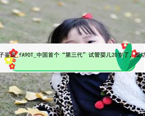 广州代孕可以产前亲子鉴定_fA9OT_中国首个“第三代”试管婴儿20岁了，成功甩掉